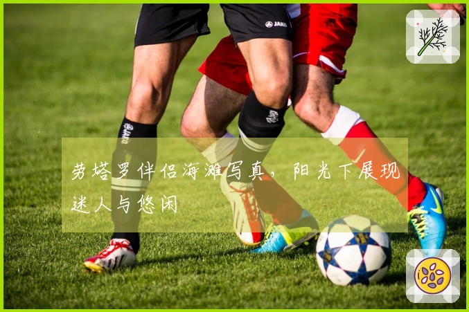 劳塔罗伴侣海滩写真，阳光下展现迷人与悠闲