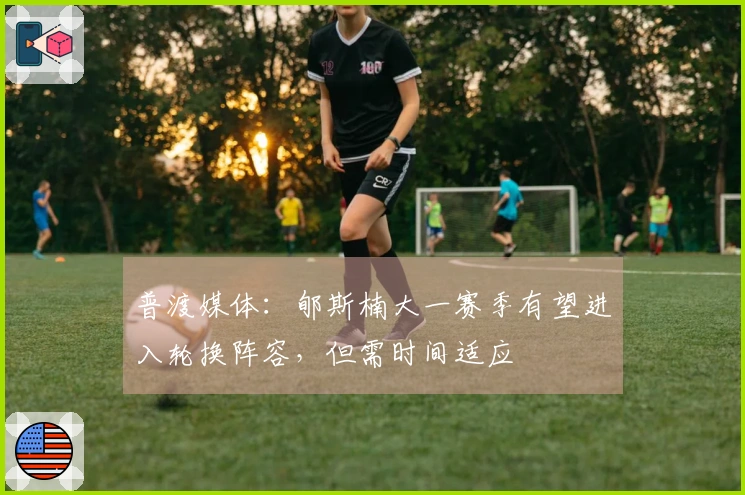 普渡媒体：郇斯楠大一赛季有望进入轮换阵容，但需时间适应