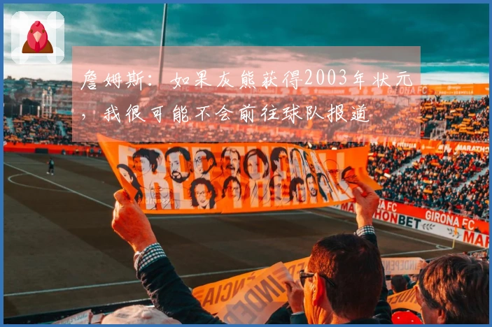 詹姆斯：如果灰熊获得2003年状元，我很可能不会前往球队报道