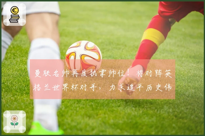 曼联名帅再度执掌帅位！将对阵英格兰世界杯对手，力求追平历史伟迹