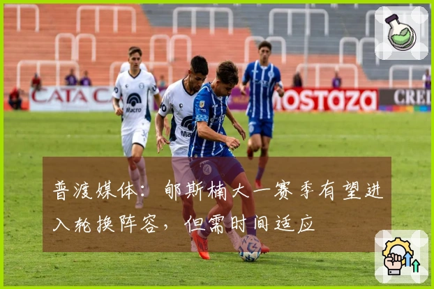 普渡媒体：郇斯楠大一赛季有望进入轮换阵容，但需时间适应