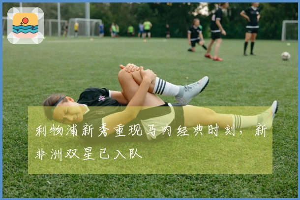 利物浦新秀重现马内经典时刻，新非洲双星已入队
